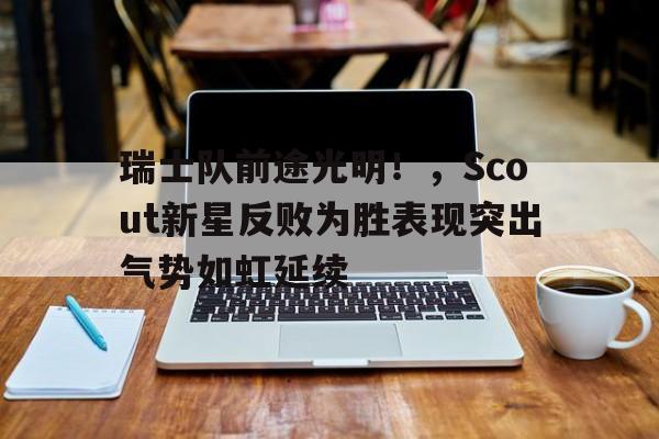 瑞士队前途光明！，Scout新星反败为胜表现突出气势如虹延续